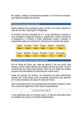 No Japão, o ábaco é chamado de soroban e na China de suánpan,
que significa bandeja de calcular.


O Sistema de numeração Indo-Arábico

Nosso sistema de numeração surgiu na Ásia, há muitos séculos no
Vale do rio Indo, onde hoje é o Paquistão.

O primeiro número inventado foi o 1 e ele significava o homem e
sua unicidade, o segundo número 2, significava a mulher da família,
a dualidade e o número 3 (três) significava muitos, multidão. A
curiosidade sobre os nomes do 3, não deve ter ocorrido por acaso.

       Inglês    Francês     Latim Grego            Italiano   Espanhol
        three      trois      tres  treis              tre       tres

       Sueco Alemão Russo Polonês Hindu                        Português
        tre    drei  tri    trzy    tri                           três

Notas históricas sobre a atual notação posicional

Foi no Norte da Índia, por volta do século V da era cristã, que
nasceu o mais antigo sistema de notação próximo do atual, o que é
comprovado por vários documentos, além de ser citado por árabes
(a quem esta descoberta foi atribuída por muitos anos).

Antes de produzir tal sistema, os habitantes da Índia setentrional
usaram por muito tempo uma numeração rudimentar que aparece
em muitas inscrições do século III antes de Cristo.

Esta numeração tinha uma característica do sistema moderno. Seus
nove primeiros algarismos eram sinais independentes:

                           1, 2, 3, 4, 5, 6, 7, 8, 9

o que significava que um número como o 5 não era entendido como
5 unidades mas como um símbolo independente.
 