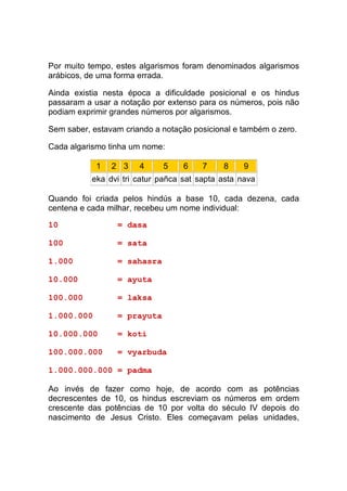 Por muito tempo, estes algarismos foram denominados algarismos
arábicos, de uma forma errada.

Ainda existia nesta época a dificuldade posicional e os hindus
passaram a usar a notação por extenso para os números, pois não
podiam exprimir grandes números por algarismos.

Sem saber, estavam criando a notação posicional e também o zero.

Cada algarismo tinha um nome:

            1   2 3    4     5     6    7    8     9
           eka dvi tri catur pañca sat sapta asta nava

Quando foi criada pelos hindús a base 10, cada dezena, cada
centena e cada milhar, recebeu um nome individual:

10               = dasa

100              = sata

1.000            = sahasra

10.000           = ayuta

100.000          = laksa

1.000.000        = prayuta

10.000.000       = koti

100.000.000      = vyarbuda

1.000.000.000 = padma

Ao invés de fazer como hoje, de acordo com as potências
decrescentes de 10, os hindus escreviam os números em ordem
crescente das potências de 10 por volta do século IV depois do
nascimento de Jesus Cristo. Eles começavam pelas unidades,
 