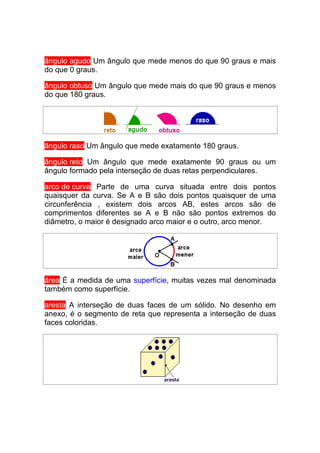 ângulo agudo Um ângulo que mede menos do que 90 graus e mais
do que 0 graus.

ângulo obtuso Um ângulo que mede mais do que 90 graus e menos
do que 180 graus.




ângulo raso Um ângulo que mede exatamente 180 graus.

ângulo reto Um ângulo que mede exatamente 90 graus ou um
ângulo formado pela interseção de duas retas perpendiculares.

arco de curva Parte de uma curva situada entre dois pontos
quaisquer da curva. Se A e B são dois pontos quaisquer de uma
circunferência , existem dois arcos AB, estes arcos são de
comprimentos diferentes se A e B não são pontos extremos do
diâmetro, o maior é designado arco maior e o outro, arco menor.




área É a medida de uma superfície, muitas vezes mal denominada
também como superfície.

aresta A interseção de duas faces de um sólido. No desenho em
anexo, é o segmento de reta que representa a interseção de duas
faces coloridas.
 