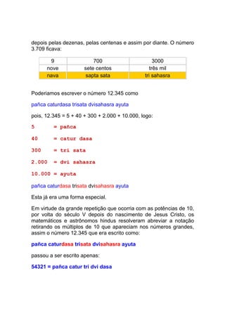 depois pelas dezenas, pelas centenas e assim por diante. O número
3.709 ficava:

       9                  700                       3000
      nove            sete centos                 três mil
      nava            sapta sata               tri sahasra


Poderiamos escrever o número 12.345 como

pañca caturdasa trisata dvisahasra ayuta

pois, 12.345 = 5 + 40 + 300 + 2.000 + 10.000, logo:

5        = pañca

40       = catur dasa

300      = tri sata

2.000    = dvi sahasra

10.000 = ayuta

pañca caturdasa trisata dvisahasra ayuta

Esta já era uma forma especial.

Em virtude da grande repetição que ocorria com as potências de 10,
por volta do século V depois do nascimento de Jesus Cristo, os
matemáticos e astrônomos hindus resolveram abreviar a notação
retirando os múltiplos de 10 que apareciam nos números grandes,
assim o número 12.345 que era escrito como:

pañca caturdasa trisata dvisahasra ayuta

passou a ser escrito apenas:

54321 = pañca catur tri dvi dasa
 