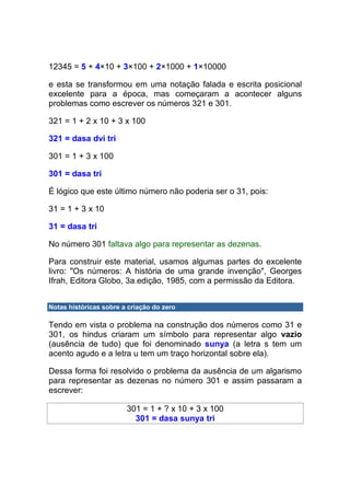 12345 = 5 + 4×10 + 3×100 + 2×1000 + 1×10000

e esta se transformou em uma notação falada e escrita posicional
excelente para a época, mas começaram a acontecer alguns
problemas como escrever os números 321 e 301.

321 = 1 + 2 x 10 + 3 x 100

321 = dasa dvi tri

301 = 1 + 3 x 100

301 = dasa tri

É lógico que este último número não poderia ser o 31, pois:

31 = 1 + 3 x 10

31 = dasa tri

No número 301 faltava algo para representar as dezenas.

Para construir este material, usamos algumas partes do excelente
livro: "Os números: A história de uma grande invenção", Georges
Ifrah, Editora Globo, 3a.edição, 1985, com a permissão da Editora.


Notas históricas sobre a criação do zero

Tendo em vista o problema na construção dos números como 31 e
301, os hindus criaram um símbolo para representar algo vazio
(ausência de tudo) que foi denominado sunya (a letra s tem um
acento agudo e a letra u tem um traço horizontal sobre ela).

Dessa forma foi resolvido o problema da ausência de um algarismo
para representar as dezenas no número 301 e assim passaram a
escrever:

                        301 = 1 + ? x 10 + 3 x 100
                          301 = dasa sunya tri
 