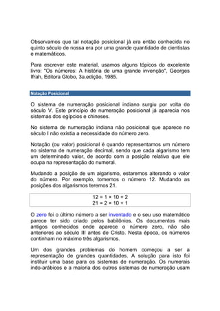 Observamos que tal notação posicional já era então conhecida no
quinto século de nossa era por uma grande quantidade de cientistas
e matemáticos.

Para escrever este material, usamos alguns tópicos do excelente
livro: "Os números: A história de uma grande invenção", Georges
Ifrah, Editora Globo, 3a.edição, 1985.


Notação Posicional

O sistema de numeração posicional indiano surgiu por volta do
século V. Este princípio de numeração posicional já aparecia nos
sistemas dos egípcios e chineses.

No sistema de numeração indiana não posicional que aparece no
século I não existia a necessidade do número zero.

Notação (ou valor) posicional é quando representamos um número
no sistema de numeração decimal, sendo que cada algarismo tem
um determinado valor, de acordo com a posição relativa que ele
ocupa na representação do numeral.

Mudando a posição de um algarismo, estaremos alterando o valor
do número. Por exemplo, tomemos o número 12. Mudando as
posições dos algarismos teremos 21.

                         12 = 1 × 10 + 2
                         21 = 2 × 10 + 1

O zero foi o último número a ser inventado e o seu uso matemático
parece ter sido criado pelos babilônios. Os documentos mais
antigos conhecidos onde aparece o número zero, não são
anteriores ao século III antes de Cristo. Nesta época, os números
continham no máximo três algarismos.

Um dos grandes problemas do homem começou a ser a
representação de grandes quantidades. A solução para isto foi
instituir uma base para os sistemas de numeração. Os numerais
indo-arábicos e a maioria dos outros sistemas de numeração usam
 