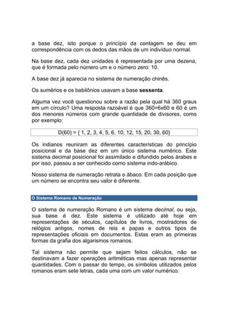a base dez, isto porque o princípio da contagem se deu em
correspondência com os dedos das mãos de um indivíduo normal.

Na base dez, cada dez unidades é representada por uma dezena,
que é formada pelo número um e o número zero: 10.

A base dez já aparecia no sistema de numeração chinês.

Os sumérios e os babilônios usavam a base sessenta.

Alguma vez você questionou sobre a razão pela qual há 360 graus
em um círculo? Uma resposta razoável é que 360=6x60 e 60 é um
dos menores números com grande quantidade de divisores, como
por exemplo:

          D(60) = { 1, 2, 3, 4, 5, 6, 10, 12, 15, 20, 30, 60}

Os indianos reuniram as diferentes características do princípio
posicional e da base dez em um único sistema numérico. Este
sistema decimal posicional foi assimilado e difundido pelos árabes e
por isso, passou a ser conhecido como sistema indo-arábico.

Nosso sistema de numeração retrata o ábaco. Em cada posição que
um número se encontra seu valor é diferente.


O Sistema Romano de Numeração

O sistema de numeração Romano é um sistema decimal, ou seja,
sua base é dez. Este sistema é utilizado até hoje em
representações de séculos, capítulos de livros, mostradores de
relógios antigos, nomes de reis e papas e outros tipos de
representações oficiais em documentos. Estas eram as primeiras
formas da grafia dos algarismos romanos.

Tal sistema não permite que sejam feitos cálculos, não se
destinavam a fazer operações aritméticas mas apenas representar
quantidades. Com o passar do tempo, os símbolos utilizados pelos
romanos eram sete letras, cada uma com um valor numérico:
 