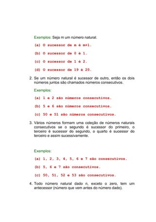 Exemplos: Seja m um número natural.

  (a) O sucessor de m é m+1.

  (b) O sucessor de 0 é 1.

  (c) O sucessor de 1 é 2.

  (d) O sucessor de 19 é 20.

2. Se um número natural é sucessor de outro, então os dois
   números juntos são chamados números consecutivos.

  Exemplos:

  (a) 1 e 2 são números consecutivos.

  (b) 5 e 6 são números consecutivos.

  (c) 50 e 51 são números consecutivos.

3. Vários números formam uma coleção de números naturais
   consecutivos se o segundo é sucessor do primeiro, o
   terceiro é sucessor do segundo, o quarto é sucessor do
   terceiro e assim sucessivamente.



  Exemplos:

  (a) 1, 2, 3, 4, 5, 6 e 7 são consecutivos.

  (b) 5, 6 e 7 são consecutivos.

  (c) 50, 51, 52 e 53 são consecutivos.

4. Todo número natural dado n, exceto o zero, tem um
   antecessor (número que vem antes do número dado).
 