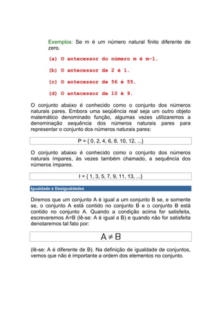 Exemplos: Se m é um número natural finito diferente de
        zero.

        (a) O antecessor do número m é m-1.

        (b) O antecessor de 2 é 1.

        (c) O antecessor de 56 é 55.

        (d) O antecessor de 10 é 9.

O conjunto abaixo é conhecido como o conjunto dos números
naturais pares. Embora uma seqüência real seja um outro objeto
matemático denominado função, algumas vezes utilizaremos a
denominação sequência dos números naturais pares para
representar o conjunto dos números naturais pares:

                      P = { 0, 2, 4, 6, 8, 10, 12, ...}

O conjunto abaixo é conhecido como o conjunto dos números
naturais ímpares, às vezes também chamado, a sequência dos
números ímpares.

                      I = { 1, 3, 5, 7, 9, 11, 13, ...}

Igualdade e Desigualdades

Diremos que um conjunto A é igual a um conjunto B se, e somente
se, o conjunto A está contido no conjunto B e o conjunto B está
contido no conjunto A. Quando a condição acima for satisfeita,
escreveremos A=B (lê-se: A é igual a B) e quando não for satisfeita
denotaremos tal fato por:



(lê-se: A é diferente de B). Na definição de igualdade de conjuntos,
vemos que não é importante a ordem dos elementos no conjunto.
 