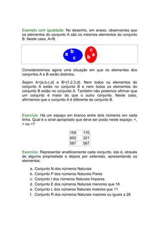 Exemplo com igualdade: No desenho, em anexo, observamos que
os elementos do conjunto A são os mesmos elementos do conjunto
B. Neste caso, A=B.




Consideraremos agora uma situação em que os elementos dos
conjuntos A e B serão distintos.

Sejam A={a,b,c,d} e B={1,2,3,d}. Nem todos os elementos do
conjunto A estão no conjunto B e nem todos os elementos do
conjunto B estão no conjunto A. Também não podemos afirmar que
um conjunto é maior do que o outro conjunto. Neste caso,
afirmamos que o conjunto A é diferente do conjunto B.



Exercício: Há um espaço em branco entre dois números em cada
linha. Qual é o sinal apropriado que deve ser posto neste espaço: <,
> ou =?

                            159     170
                            852     321
                            587     587

Exercício: Representar analiticamente cada conjunto, isto é, através
de alguma propriedade e depois por extensão, apresentando os
elementos:

    a.   Conjunto N dos números Naturais
    b.   Conjunto P dos números Naturais Pares
    c.   Conjunto I dos números Naturais Ímpares
    d.   Conjunto E dos números Naturais menores que 16
    e.   Conjunto L dos números Naturais maiores que 11
    f.   Conjunto R dos números Naturais maiores ou iguais a 28
 