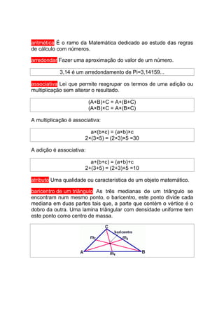 aritmética É o ramo da Matemática dedicado ao estudo das regras
de cálculo com números.

arredondar Fazer uma aproximação do valor de um número.

            3,14 é um arredondamento de Pi=3,14159...

associativa Lei que permite reagrupar os termos de uma adição ou
multiplicação sem alterar o resultado.

                          (A+B)+C = A+(B+C)
                          (A×B)×C = A×(B×C)

A multiplicação é associativa:

                         a×(b×c) = (a×b)×c
                       2×(3×5) = (2×3)×5 =30

A adição é associativa:

                         a+(b+c) = (a+b)+c
                       2+(3+5) = (2+3)+5 =10

atributo Uma qualidade ou característica de um objeto matemático.

baricentro de um triângulo As três medianas de um triângulo se
encontram num mesmo ponto, o baricentro, este ponto divide cada
mediana em duas partes tais que, a parte que contém o vértice é o
dobro da outra. Uma lamina triângular com densidade uniforme tem
este ponto como centro de massa.
 