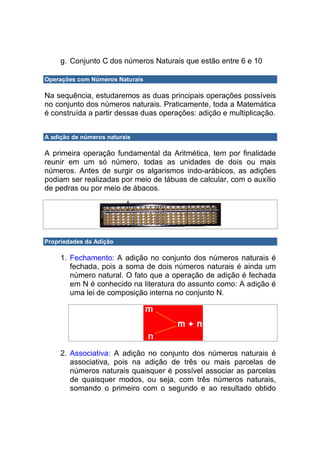 g. Conjunto C dos números Naturais que estão entre 6 e 10

Operações com Números Naturais

Na sequência, estudaremos as duas principais operações possíveis
no conjunto dos números naturais. Praticamente, toda a Matemática
é construída a partir dessas duas operações: adição e multiplicação.


A adição de números naturais

A primeira operação fundamental da Aritmética, tem por finalidade
reunir em um só número, todas as unidades de dois ou mais
números. Antes de surgir os algarismos indo-arábicos, as adições
podiam ser realizadas por meio de tábuas de calcular, com o auxílio
de pedras ou por meio de ábacos.




Propriedades da Adição

     1. Fechamento: A adição no conjunto dos números naturais é
        fechada, pois a soma de dois números naturais é ainda um
        número natural. O fato que a operação de adição é fechada
        em N é conhecido na literatura do assunto como: A adição é
        uma lei de composição interna no conjunto N.




     2. Associativa: A adição no conjunto dos números naturais é
        associativa, pois na adição de três ou mais parcelas de
        números naturais quaisquer é possível associar as parcelas
        de quaisquer modos, ou seja, com três números naturais,
        somando o primeiro com o segundo e ao resultado obtido
 