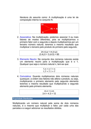 literatura do assunto como: A multiplicação é uma lei de
        composição interna no conjunto N.




     2. Associativa: Na multiplicação, podemos associar 3 ou mais
        fatores de modos diferentes, pois se multiplicarmos o
        primeiro fator com o segundo e depois multiplicarmos por um
        terceiro número natural, teremos o mesmo resultado que
        multiplicar o terceiro pelo produto do primeiro pelo segundo.

                              (m.n).p = m.(n.p)
                            (3.4).5 = 3.(4.5) = 60

     3. Elemento Neutro: No conjunto dos números naturais existe
        um elemento neutro para a multiplicação que é o 1.
        Qualquer que seja o número natural n, tem-se que:

                                1.n = n.1 = n
                                1.7 = 7.1 = 7

     4. Comutativa: Quando multiplicamos dois números naturais
        quaisquer, a ordem dos fatores não altera o produto, ou seja,
        multiplicando o primeiro elemento pelo segundo elemento
        teremos o mesmo resultado que multiplicando o segundo
        elemento pelo primeiro elemento.

                                 m.n = n.m
                               3.4 = 4.3 = 12

Propriedade Distributiva

Multiplicando um número natural pela soma de dois números
naturais, é o mesmo que multiplicar o fator, por cada uma das
parcelas e a seguir adicionar os resultados obtidos.
 