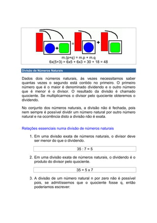 m.(p+q) = m.p + m.q
                  6x(5+3) = 6x5 + 6x3 = 30 + 18 = 48

Divisão de Números Naturais

Dados dois números naturais, às vezes necessitamos saber
quantas vezes o segundo está contido no primeiro. O primeiro
número que é o maior é denominado dividendo e o outro número
que é menor é o divisor. O resultado da divisão é chamado
quociente. Se multiplicarmos o divisor pelo quociente obteremos o
dividendo.

No conjunto dos números naturais, a divisão não é fechada, pois
nem sempre é possível dividir um número natural por outro número
natural e na ocorrência disto a divisão não é exata.


Relações essenciais numa divisão de números naturais

     1. Em uma divisão exata de números naturais, o divisor deve
        ser menor do que o dividendo.

                                  35 : 7 = 5

     2. Em uma divisão exata de números naturais, o dividendo é o
        produto do divisor pelo quociente.

                                 35 = 5 x 7

     3. A divisão de um número natural n por zero não é possível
        pois, se admitíssemos que o quociente fosse q, então
        poderiamos escrever:
 