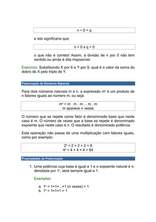 n÷0=q

        e isto significaria que:

                                    n=0xq=0

        o que não é correto! Assim, a divisão de n por 0 não tem
        sentido ou ainda é dita impossível.

Exercício: Substituindo X por 6 e Y por 9, qual é o valor da soma do
dobro de X pelo triplo de Y.


Potenciação de Números Naturais

Para dois números naturais m e n, a expressão mn é um produto de
n fatores iguais ao número m, ou seja:

                        mn = m . m . m ... m . m
                         m aparece n vezes

O número que se repete como fator é denominado base que neste
caso é m. O número de vezes que a base se repete é denominado
expoente que neste caso é n. O resultado é donominado potência.

Esta operação não passa de uma multiplicação com fatores iguais,
como por exemplo:

                               23 = 2 × 2 × 2 = 8
                              43 = 4 × 4 × 4 = 64

Propriedades da Potenciação

     1. Uma potência cuja base é igual a 1 e o expoente natural é n,
        denotada por 1n, será sempre igual a 1.

        Exemplos:

           a. 1n = 1×1×...×1 (n vezes) = 1
           b. 13 = 1×1×1 = 1
 
