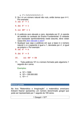 c. 17 = 1×1×1×1×1×1×1 = 1
    2. Se n é um número natural não nulo, então temos que no=1.
       Por exemplo:
    3. (a) nº = 1

    4. (b) 5º = 1

    5. (c) 49º = 1

    6. A potência zero elevado a zero, denotada por 0o, é carente
       de sentido no contexto do Ensino Fundamental. O visitante
       que necessitar aprofundamento neste assunto, deve visitar
       nosso link Zero elevado a zero?
    7. Qualquer que seja a potência em que a base é o número
       natural n e o expoente é igual a 1, denotada por n1, é igual
       ao próprio n. Por exemplo:
    8. (a) n¹ = n

    9. (b) 5¹ = 5

    10.       (c) 64¹ = 64

    11. Toda potência 10n é o número formado pelo algarismo 1
      seguido de n zeros.

       Exemplos:

          a. 103 = 1000
          b. 108 = 100.000.000
          c. 10o = 1



Números grandes

No livro "Matemática e Imaginação", o matemático americano
Edward Kasner apresentou um número denominado googol que
pode ser representado por 1 seguido de 100 zeros.

                         1 Googol = 10100
 