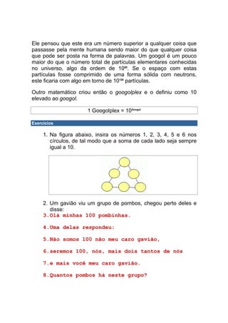 Ele pensou que este era um número superior a qualquer coisa que
passasse pela mente humana sendo maior do que qualquer coisa
que pode ser posta na forma de palavras. Um googol é um pouco
maior do que o número total de partículas elementares conhecidas
no universo, algo da ordem de 1080. Se o espaço com estas
partículas fosse comprimido de uma forma sólida com neutrons,
este ficaria com algo em torno de 10128 partículas.

Outro matemático criou então o googolplex e o definiu como 10
elevado ao googol.

                      1 Googolplex = 10Googol

Exercícios

     1. Na figura abaixo, insira os números 1, 2, 3, 4, 5 e 6 nos
        círculos, de tal modo que a soma de cada lado seja sempre
        igual a 10.




     2. Um gavião viu um grupo de pombos, chegou perto deles e
        disse:
     3. Olá minhas 100 pombinhas.

     4. Uma delas respondeu:

     5. Não somos 100 não meu caro gavião,

     6. seremos 100, nós, mais dois tantos de nós

     7. e mais você meu caro gavião.

     8. Quantos pombos há neste grupo?
 