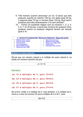 9. Três homens querem atravessar um rio. O barco que eles
        possuem suporta no máximo 150 kg. Um deles pesa 50 kg,
        o segundo pesa 75 kg e o terceiro pesa 120 kg. Qual será o
        processo para eles atravessarem o rio sem afundar?
     10. Forme um quadrado mágico com os números 1, 2, 3, 4,
        5, 6, 7, 8 e 9 tal que, a soma dos números de qualquer linha,
        qualquer coluna ou qualquer diagonal deverá ser sempre
        igual a 15.


       4- Ensino Fundamental: Números Naturais: Segunda parte
      Múltiplos de Nos. naturais            Máximo Divisor Comum
      Divisores de Nos. naturais            Método para obter o MDC
      Números primos                        Relação entre o MMC e MDC
      Crivo de Eratóstenes                  Primos entre si
      Mínimo Múltiplo Comum                 Radiciação de Nos. naturais
      Método para obter o MMC




Múltiplos de números Naturais

Diz-se que um número natural a é múltiplo de outro natural b, se
existe um número natural k tal que:

                                   a=k×b


Exemplos:

(a) 15 é múltiplo de 5, pois 15=3×5.

(b) 24 é múltiplo de 4, pois 24=6×4.

(c) 24 é múltiplo de 6, pois 24=4×6.

(d) 27 é múltiplo de 9, pois 27=3×9.

Se a=k×b, então a é múltiplo de b, mas também, a é múltiplo de k,
como é o caso do número 35 que é múltiplo de 5 e de 7, pois:

                                   35=7×5
 
