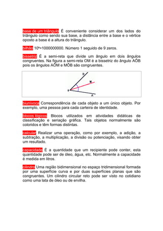base de um triângulo É conveniente considerar um dos lados do
triângulo como sendo sua base, a distância entre a base e o vértice
oposto a base é a altura do triângulo.

bilhão 109=1000000000. Número 1 seguido de 9 zeros.

bissetriz É a semi-reta que divide um ângulo em dois ângulos
congruentes. Na figura a semi-reta OM é a bissetriz do ângulo AÔB
pois os ângulos AÔM e MÔB são congruentes.




biunívoca Correspondência de cada objeto a um único objeto. Por
exemplo, uma pessoa para cada carteira de identidade.

blocos lógicos Blocos utilizados em atividades didáticas de
classificação e seriação gráfica. Tais objetos normalmente são
coloridos e têm formas distintas.

calcular Realizar uma operação, como por exemplo, a adição, a
subtração, a multiplicação, a divisão ou potenciação, visando obter
um resultado.

capacidade É a quantidade que um recipiente pode conter, esta
quantidade pode ser de óleo, água, etc. Normalmente a capacidade
é medida em litros.

cilindro Uma região bidimensional no espaço tridimensional formada
por uma superfície curva e por duas superfícies planas que são
congruentes. Um cilindro circular reto pode ser visto no cotidiano
como uma lata de óleo ou de ervilha.
 