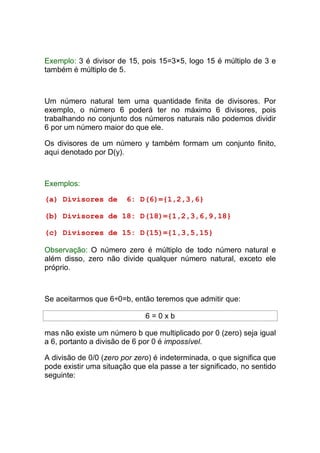 Exemplo: 3 é divisor de 15, pois 15=3×5, logo 15 é múltiplo de 3 e
também é múltiplo de 5.



Um número natural tem uma quantidade finita de divisores. Por
exemplo, o número 6 poderá ter no máximo 6 divisores, pois
trabalhando no conjunto dos números naturais não podemos dividir
6 por um número maior do que ele.

Os divisores de um número y também formam um conjunto finito,
aqui denotado por D(y).



Exemplos:

(a) Divisores de        6: D(6)={1,2,3,6}

(b) Divisores de 18: D(18)={1,2,3,6,9,18}

(c) Divisores de 15: D(15)={1,3,5,15}

Observação: O número zero é múltiplo de todo número natural e
além disso, zero não divide qualquer número natural, exceto ele
próprio.



Se aceitarmos que 6÷0=b, então teremos que admitir que:

                              6=0xb

mas não existe um número b que multiplicado por 0 (zero) seja igual
a 6, portanto a divisão de 6 por 0 é impossível.

A divisão de 0/0 (zero por zero) é indeterminada, o que significa que
pode existir uma situação que ela passe a ter significado, no sentido
seguinte:
 