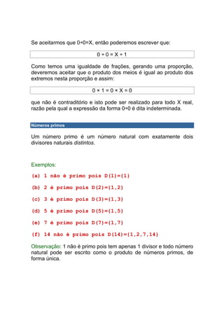Se aceitarmos que 0÷0=X, então poderemos escrever que:

                           0÷0=X÷1

Como temos uma igualdade de frações, gerando uma proporção,
deveremos aceitar que o produto dos meios é igual ao produto dos
extremos nesta proporção e assim:

                         0×1=0×X=0

que não é contraditório e isto pode ser realizado para todo X real,
razão pela qual a expressão da forma 0÷0 é dita indeterminada.


Números primos

Um número primo é um número natural com exatamente dois
divisores naturais distintos.



Exemplos:

(a) 1 não é primo pois D(1)={1}

(b) 2 é primo pois D(2)={1,2}

(c) 3 é primo pois D(3)={1,3}

(d) 5 é primo pois D(5)={1,5}

(e) 7 é primo pois D(7)={1,7}

(f) 14 não é primo pois D(14)={1,2,7,14}

Observação: 1 não é primo pois tem apenas 1 divisor e todo número
natural pode ser escrito como o produto de números primos, de
forma única.
 