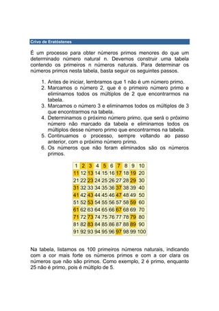 Crivo de Eratóstenes

É um processo para obter números primos menores do que um
determinado número natural n. Devemos construir uma tabela
contendo os primeiros n números naturais. Para determinar os
números primos nesta tabela, basta seguir os seguintes passos.

     1. Antes de iniciar, lembramos que 1 não é um número primo.
     2. Marcamos o número 2, que é o primeiro número primo e
        eliminamos todos os múltiplos de 2 que encontrarmos na
        tabela.
     3. Marcamos o número 3 e eliminamos todos os múltiplos de 3
        que encontrarmos na tabela.
     4. Determinamos o próximo número primo, que será o próximo
        número não marcado da tabela e eliminamos todos os
        múltiplos desse número primo que encontrarmos na tabela.
     5. Continuamos o processo, sempre voltando ao passo
        anterior, com o próximo número primo.
     6. Os números que não foram eliminados são os números
        primos.

                        1 2 3 4 5 6 7 8 9 10
                       11 12 13 14 15 16 17 18 19 20
                       21 22 23 24 25 26 27 28 29 30
                       31 32 33 34 35 36 37 38 39 40
                       41 42 43 44 45 46 47 48 49 50
                       51 52 53 54 55 56 57 58 59 60
                       61 62 63 64 65 66 67 68 69 70
                       71 72 73 74 75 76 77 78 79 80
                       81 82 83 84 85 86 87 88 89 90
                       91 92 93 94 95 96 97 98 99 100


Na tabela, listamos os 100 primeiros números naturais, indicando
com a cor mais forte os números primos e com a cor clara os
números que não são primos. Como exemplo, 2 é primo, enquanto
25 não é primo, pois é múltiplo de 5.
 
