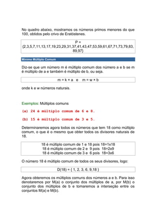 No quadro abaixo, mostramos os números primos menores do que
100, obtidos pelo crivo de Eratóstenes.

                                P=
{2,3,5,7,11,13,17,19,23,29,31,37,41,43,47,53,59,61,67,71,73,79,83,
                              89,97}

Mínimo Múltiplo Comum

Diz-se que um número m é múltiplo comum dos número a e b se m
é múltiplo de a e também é múltiplo de b, ou seja.

                        m=k×a e         m=w×b

onde k e w números naturais.



Exemplos: Múltiplos comuns

(a) 24 é múltiplo comum de 6 e 8.

(b) 15 é múltiplo comum de 3 e 5.

Determinaremos agora todos os números que tem 18 como múltiplo
comum, o que é o mesmo que obter todos os divisores naturais de
18.

            18 é múltiplo comum de 1 e 18 pois 18=1x18
            18 é múltiplo comum de 2 e 9 pois 18=2x9
            18 é múltiplo comum de 3 e 6 pois 18=3x6

O número 18 é múltiplo comum de todos os seus divisores, logo:

                        D(18) = { 1, 2, 3, 6, 9,18 }

Agora obteremos os múltiplos comuns dos números a e b. Para isso
denotaremos por M(a) o conjunto dos múltiplos de a, por M(b) o
conjunto dos múltiplos de b e tomaremos a interseção entre os
conjuntos M(a) e M(b).
 
