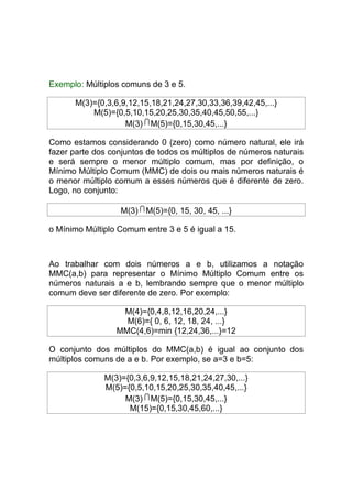 Exemplo: Múltiplos comuns de 3 e 5.

      M(3)={0,3,6,9,12,15,18,21,24,27,30,33,36,39,42,45,...}
          M(5)={0,5,10,15,20,25,30,35,40,45,50,55,...}
                   M(3) M(5)={0,15,30,45,...}

Como estamos considerando 0 (zero) como número natural, ele irá
fazer parte dos conjuntos de todos os múltiplos de números naturais
e será sempre o menor múltiplo comum, mas por definição, o
Mínimo Múltiplo Comum (MMC) de dois ou mais números naturais é
o menor múltiplo comum a esses números que é diferente de zero.
Logo, no conjunto:

                  M(3) M(5)={0, 15, 30, 45, ...}

o Mínimo Múltiplo Comum entre 3 e 5 é igual a 15.



Ao trabalhar com dois números a e b, utilizamos a notação
MMC(a,b) para representar o Mínimo Múltiplo Comum entre os
números naturais a e b, lembrando sempre que o menor múltiplo
comum deve ser diferente de zero. Por exemplo:

                  M(4)={0,4,8,12,16,20,24,...}
                   M(6)={ 0, 6, 12, 18, 24, ...}
                 MMC(4,6)=min {12,24,36,...}=12

O conjunto dos múltiplos do MMC(a,b) é igual ao conjunto dos
múltiplos comuns de a e b. Por exemplo, se a=3 e b=5:

              M(3)={0,3,6,9,12,15,18,21,24,27,30,...}
              M(5)={0,5,10,15,20,25,30,35,40,45,...}
                   M(3) M(5)={0,15,30,45,...}
                    M(15)={0,15,30,45,60,...}
 