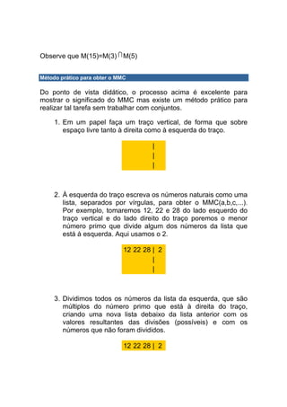 Observe que M(15)=M(3) M(5)


Método prático para obter o MMC

Do ponto de vista didático, o processo acima é excelente para
mostrar o significado do MMC mas existe um método prático para
realizar tal tarefa sem trabalhar com conjuntos.

     1. Em um papel faça um traço vertical, de forma que sobre
        espaço livre tanto à direita como à esquerda do traço.

                                       |
                                       |
                                       |



     2. À esquerda do traço escreva os números naturais como uma
        lista, separados por vírgulas, para obter o MMC(a,b,c,...).
        Por exemplo, tomaremos 12, 22 e 28 do lado esquerdo do
        traço vertical e do lado direito do traço poremos o menor
        número primo que divide algum dos números da lista que
        está à esquerda. Aqui usamos o 2.

                              12 22 28 | 2
                                       |
                                       |



     3. Dividimos todos os números da lista da esquerda, que são
        múltiplos do número primo que está à direita do traço,
        criando uma nova lista debaixo da lista anterior com os
        valores resultantes das divisões (possíveis) e com os
        números que não foram divididos.

                              12 22 28 | 2
 