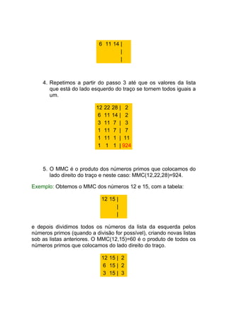 6 11 14 |
                                   |
                                   |



    4. Repetimos a partir do passo 3 até que os valores da lista
       que está do lado esquerdo do traço se tornem todos iguais a
       um.

                          12   22   28   | 2
                           6   11   14   | 2
                           3   11   7    | 3
                           1   11   7    | 7
                           1   11   1    | 11
                           1   1    1    | 924



    5. O MMC é o produto dos números primos que colocamos do
       lado direito do traço e neste caso: MMC(12,22,28)=924.

Exemplo: Obtemos o MMC dos números 12 e 15, com a tabela:

                            12 15 |
                                  |
                                  |

e depois dividimos todos os números da lista da esquerda pelos
números primos (quando a divisão for possível), criando novas listas
sob as listas anteriores. O MMC(12,15)=60 é o produto de todos os
números primos que colocamos do lado direito do traço.

                            12 15 | 2
                            6 15 | 2
                            3 15 | 3
 