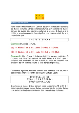 1 5 | 5
                               1 1 | 60

Máximo Divisor Comum

Para obter o Máximo Divisor Comum devemos introduzir o conceito
de divisor comum a vários números naturais. Um número d é divisor
comum de outros dois números naturais a e b se, d divide a e d
divide b simultaneamente. Isto significa que devem existir k1 e k2
naturais tal que:

                       a = k1 × d   e b = k2 × d

Exemplos: Divisores comuns.

(a) 8 divide 24 e 56, pois 24=3x8 e 56=7x8.

(b) 3 divide 15 e 36, pois 15=5x3 e 36=12x3.

Observação: Um número d é divisor de todos os seus múltiplos. O
conjunto dos divisores comuns de dois números é finito, pois o
conjunto dos divisores de um número é finito. O conjunto dos
divisores de um número natural y, será denotado por D(y).



Obteremos agora os divisores comuns aos números 16 e 24, isto é,
obteremos a interseção entre os conjunto D(16) e D(24).

                      D(16)={ 1, 2, 4, 8, 16 }
                  D(24)={ 1, 2, 3, 4, 6, 8, 12, 24 }
                    D(16) D(24)={1, 2, 4, 8}

Ocorre que o menor divisor comum entre os números 16 e 24, é 1,
assim não interessa o menor divisor comum mas sim o maior divisor
que pertence simultaneamente aos dois conjuntos de divisores.
 