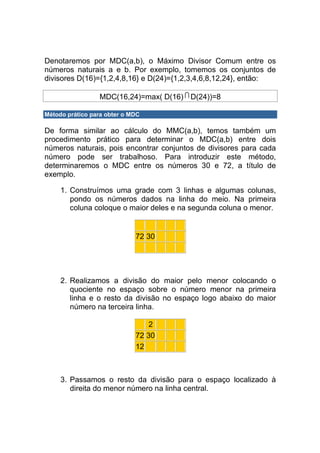 Denotaremos por MDC(a,b), o Máximo Divisor Comum entre os
números naturais a e b. Por exemplo, tomemos os conjuntos de
divisores D(16)={1,2,4,8,16} e D(24)={1,2,3,4,6,8,12,24}, então:

                 MDC(16,24)=max( D(16) D(24))=8

Método prático para obter o MDC

De forma similar ao cálculo do MMC(a,b), temos também um
procedimento prático para determinar o MDC(a,b) entre dois
números naturais, pois encontrar conjuntos de divisores para cada
número pode ser trabalhoso. Para introduzir este método,
determinaremos o MDC entre os números 30 e 72, a título de
exemplo.

     1. Construímos uma grade com 3 linhas e algumas colunas,
        pondo os números dados na linha do meio. Na primeira
        coluna coloque o maior deles e na segunda coluna o menor.


                             72 30




     2. Realizamos a divisão do maior pelo menor colocando o
        quociente no espaço sobre o número menor na primeira
        linha e o resto da divisão no espaço logo abaixo do maior
        número na terceira linha.

                                 2
                             72 30
                             12



     3. Passamos o resto da divisão para o espaço localizado à
        direita do menor número na linha central.
 