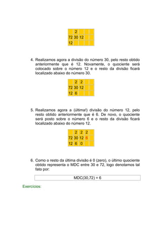 2
                          72 30 12
                          12



    4. Realizamos agora a divisão do número 30, pelo resto obtido
       anteriormente que é 12. Novamente, o quociente será
       colocado sobre o número 12 e o resto da divisão ficará
       localizado abaixo do número 30.

                              2 2
                          72 30 12
                          12 6



    5. Realizamos agora a (última!) divisão do número 12, pelo
       resto obtido anteriormente que é 6. De novo, o quociente
       será posto sobre o número 6 e o resto da divisão ficará
       localizado abaixo do número 12.

                              2 2 2
                          72 30 12 6
                          12 6 0



    6. Como o resto da última divisão é 0 (zero), o último quociente
       obtido representa o MDC entre 30 e 72, logo denotamos tal
       fato por:

                             MDC(30,72) = 6

Exercícios:
 