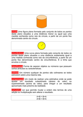 círculo Uma figura plana formada pelo conjunto de todos os pontos
deste plano situados a uma distância menor ou igual que uma
medida conhecida como raio do círculo, a partir de um ponto fixo
denominado centro do círculo.




circunferência Uma curva plana formada pelo conjunto de todos os
pontos deste plano situados a uma distância exatamente igual a
uma medida conhecida como raio da circunferência, a partir de um
ponto fixo denominado centro da circunferência. É a linha que
envolve o círculo.

classificação Forma de separar objetos ou números que possuem
certos atributos ou características.

colinear Um número qualquer de pontos são colineares se todos
estiverem sobre uma mesma reta.

compensação Um modo de realizar uma estimativa onde se pode
ajustar um resultado subestimado (abaixo do valor) ou
superestimado (acima do valor), para chegar a um resultado
aproximado mais próximo da realidade.

comutativa Lei que permite mudar a ordem dos termos de uma
adição ou multiplicação sem alterar o resultado.

                           A+B = B+A
                           A×B = B×A
 