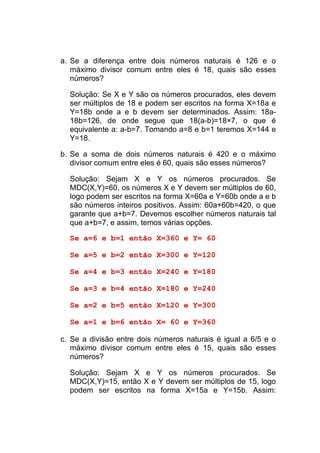 a. Se a diferença entre dois números naturais é 126 e o
   máximo divisor comum entre eles é 18, quais são esses
   números?

  Solução: Se X e Y são os números procurados, eles devem
  ser múltiplos de 18 e podem ser escritos na forma X=18a e
  Y=18b onde a e b devem ser determinados. Assim: 18a-
  18b=126, de onde segue que 18(a-b)=18×7, o que é
  equivalente a: a-b=7. Tomando a=8 e b=1 teremos X=144 e
  Y=18.

b. Se a soma de dois números naturais é 420 e o máximo
   divisor comum entre eles é 60, quais são esses números?

  Solução: Sejam X e Y os números procurados. Se
  MDC(X,Y)=60, os números X e Y devem ser múltiplos de 60,
  logo podem ser escritos na forma X=60a e Y=60b onde a e b
  são números inteiros positivos. Assim: 60a+60b=420, o que
  garante que a+b=7. Devemos escolher números naturais tal
  que a+b=7, e assim, temos várias opções.

  Se a=6 e b=1 então X=360 e Y= 60

  Se a=5 e b=2 então X=300 e Y=120

  Se a=4 e b=3 então X=240 e Y=180

  Se a=3 e b=4 então X=180 e Y=240

  Se a=2 e b=5 então X=120 e Y=300

  Se a=1 e b=6 então X= 60 e Y=360

c. Se a divisão entre dois números naturais é igual a 6/5 e o
   máximo divisor comum entre eles é 15, quais são esses
   números?

  Solução: Sejam X e Y os números procurados. Se
  MDC(X,Y)=15, então X e Y devem ser múltiplos de 15, logo
  podem ser escritos na forma X=15a e Y=15b. Assim:
 