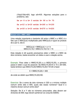 (15a)/(15b)=6/5, logo a/b=6/5. Algumas soluções para o
       problema, são:

       Se a= 6 e b= 5 então X= 90 e Y= 75

       Se a=12 e b=10 então X=180 e Y=150

       Se a=18 e b=15 então X=270 e Y=225


Relação entre o MMC e MDC

Uma relação importante e bastante útil entre o MMC e o MDC é o
fato que o MDC(a,b) multiplicado pelo MMC(a,b) é igual ao produto
de a por b, isto é:

                  MDC(a,b) × MMC(a,b) = a × b
                MDC(12,15) × MMC(12,15)=12 × 15

Esta relação é útil quando precisamos obter o MMC e o MDC de
dois números, basta encontrar um deles e usar a relação acima.



Exemplo: Para obter o MMC(15,20) e o MDC(15,20), o primeiro
passo é obter o que for possível. Se MDC(15,20)=5 e 15 x 20=300,
basta lembrar que MDC(15,20)×MMC(15,20)=15×20 e fazer:

                       5 × MMC(15,20) = 300

de onde se obtém que MMC(15,20)=60.



Exercício: Se a soma de dois números é 320 e o mínimo múltiplo
comum entre eles é 600, quais são esses números? Qual é o
máximo divisor comum entre eles?

Solução: Se X e Y são os números procurados, eles devem ser
divisores de 600, logo devem pertencer ao conjunto D(600):
 