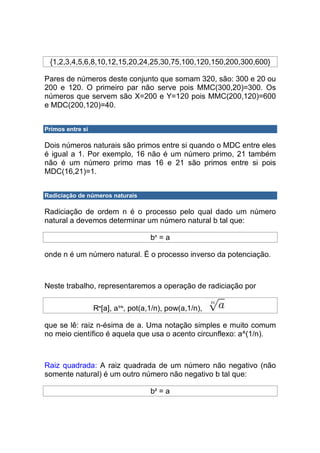 {1,2,3,4,5,6,8,10,12,15,20,24,25,30,75,100,120,150,200,300,600}

Pares de números deste conjunto que somam 320, são: 300 e 20 ou
200 e 120. O primeiro par não serve pois MMC(300,20)=300. Os
números que servem são X=200 e Y=120 pois MMC(200,120)=600
e MDC(200,120)=40.


Primos entre si

Dois números naturais são primos entre si quando o MDC entre eles
é igual a 1. Por exemplo, 16 não é um número primo, 21 também
não é um número primo mas 16 e 21 são primos entre si pois
MDC(16,21)=1.


Radiciação de números naturais

Radiciação de ordem n é o processo pelo qual dado um número
natural a devemos determinar um número natural b tal que:

                                    bn = a

onde n é um número natural. É o processo inverso da potenciação.



Neste trabalho, representaremos a operação de radiciação por

                  Rn[a], a1/n, pot(a,1/n), pow(a,1/n),

que se lê: raiz n-ésima de a. Uma notação simples e muito comum
no meio científico é aquela que usa o acento circunflexo: a^(1/n).



Raiz quadrada: A raiz quadrada de um número não negativo (não
somente natural) é um outro número não negativo b tal que:

                                    b2 = a
 