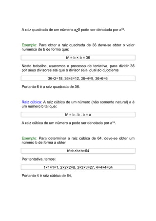 A raiz quadrada de um número a>0 pode ser denotada por a1/2.



Exemplo: Para obter a raiz quadrada de 36 deve-se obter o valor
numérico de b de forma que:

                           b2 = b × b = 36

Neste trabalho, usaremos o processo de tentativa, para dividir 36
por seus divisores até que o divisor seja igual ao quociente

                36÷2=18, 36÷3=12, 36÷4=9, 36÷6=6

Portanto 6 é a raiz quadrada de 36.



Raiz cúbica: A raiz cúbica de um número (não somente natural) a é
um número b tal que:

                          b3 = b . b . b = a

A raiz cúbica de um número a pode ser denotada por a1/3.



Exemplo: Para determinar a raiz cúbica de 64, deve-se obter um
número b de forma a obter

                            b3=b×b×b=64

Por tentativa, temos:

             1×1×1=1, 2×2×2=8, 3×3×3=27, 4×4×4=64

Portanto 4 é raiz cúbica de 64.
 