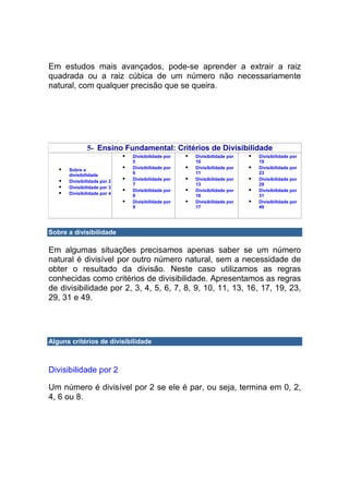 Em estudos mais avançados, pode-se aprender a extrair a raiz
quadrada ou a raiz cúbica de um número não necessariamente
natural, com qualquer precisão que se queira.




              5- Ensino Fundamental: Critérios de Divisibilidade
                             Divisibilidade por   Divisibilidade por   Divisibilidade por
                             5                    10                   19
      Sobre a                Divisibilidade por   Divisibilidade por   Divisibilidade por
      divisibilidade         6                    11                   23
      Divisibilidade por 2   Divisibilidade por   Divisibilidade por   Divisibilidade por
                             7                    13                   29
      Divisibilidade por 3
                             Divisibilidade por   Divisibilidade por   Divisibilidade por
      Divisibilidade por 4   8                    16                   31
                             Divisibilidade por   Divisibilidade por   Divisibilidade por
                             9                    17                   49




Sobre a divisibilidade

Em algumas situações precisamos apenas saber se um número
natural é divisível por outro número natural, sem a necessidade de
obter o resultado da divisão. Neste caso utilizamos as regras
conhecidas como critérios de divisibilidade. Apresentamos as regras
de divisibilidade por 2, 3, 4, 5, 6, 7, 8, 9, 10, 11, 13, 16, 17, 19, 23,
29, 31 e 49.




Alguns critérios de divisibilidade



Divisibilidade por 2

Um número é divisível por 2 se ele é par, ou seja, termina em 0, 2,
4, 6 ou 8.
 
