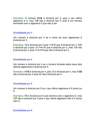 Exemplos: O número 5634 é divisível por 2, pois o seu último
algarismo é 4, mas 135 não é divisível por 2, pois é um número
terminado com o algarismo 5 que não é par.



Divisibilidade por 3

Um número é divisível por 3 se a soma de seus algarismos é
divisível por 3.

Exemplos: 18 é divisível por 3 pois 1+8=9 que é divisível por 3, 576
é divisível por 3 pois: 5+7+6=18 que é divisível por 3, mas 134 não
é divisível por 3, pois 1+3+4=8 que não é divisível por 3.



Divisibilidade por 4

Um número é divisível por 4 se o número formado pelos seus dois
últimos algarismos é divisível por 4.

Exemplos: 4312 é divisível por 4, pois 12 é divisível por 4, mas 1635
não é divisível por 4 pois 35 não é divisível por 4.



Divisibilidade por 5

Um número é divisível por 5 se o seu último algarismo é 0 (zero) ou
5.

Exemplos: 75 é divisível por 5 pois termina com o algarismo 5, mas
107 não é divisível por 5 pois o seu último algarismo não é 0 (zero)
nem 5.



Divisibilidade por 6
 
