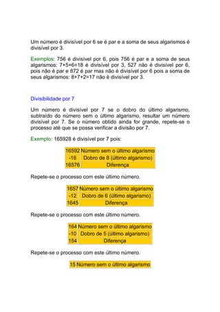 Um número é divisível por 6 se é par e a soma de seus algarismos é
divisível por 3.

Exemplos: 756 é divisível por 6, pois 756 é par e a soma de seus
algarismos: 7+5+6=18 é divisível por 3, 527 não é divisível por 6,
pois não é par e 872 é par mas não é divisível por 6 pois a soma de
seus algarismos: 8+7+2=17 não é divisível por 3.



Divisibilidade por 7

Um número é divisível por 7 se o dobro do último algarismo,
subtraído do número sem o último algarismo, resultar um número
divisível por 7. Se o número obtido ainda for grande, repete-se o
processo até que se possa verificar a divisão por 7.

Exemplo: 165928 é divisível por 7 pois:

               16592 Número sem o último algarismo
                -16 Dobro de 8 (último algarismo)
               16576          Diferença

Repete-se o processo com este último número.

                1657 Número sem o último algarismo
                 -12 Dobro de 6 (último algarismo)
                1645          Diferença

Repete-se o processo com este último número.

                 164 Número sem o último algarismo
                 -10 Dobro de 5 (último algarismo)
                 154          Diferença

Repete-se o processo com este último número.

                 15 Número sem o último algarismo
 
