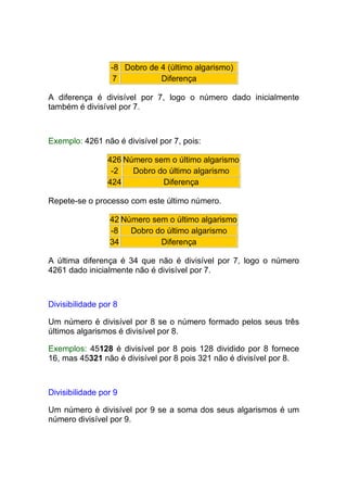 -8 Dobro de 4 (último algarismo)
                  7           Diferença

A diferença é divisível por 7, logo o número dado inicialmente
também é divisível por 7.



Exemplo: 4261 não é divisível por 7, pois:

                 426 Número sem o último algarismo
                  -2   Dobro do último algarismo
                 424          Diferença

Repete-se o processo com este último número.

                 42 Número sem o último algarismo
                 -8   Dobro do último algarismo
                 34          Diferença

A última diferença é 34 que não é divisível por 7, logo o número
4261 dado inicialmente não é divisível por 7.



Divisibilidade por 8

Um número é divisível por 8 se o número formado pelos seus três
últimos algarismos é divisível por 8.

Exemplos: 45128 é divisível por 8 pois 128 dividido por 8 fornece
16, mas 45321 não é divisível por 8 pois 321 não é divisível por 8.



Divisibilidade por 9

Um número é divisível por 9 se a soma dos seus algarismos é um
número divisível por 9.
 