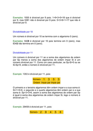 Exemplos: 1935 é divisível por 9 pois: 1+9+3+5=18 que é divisível
por 9, mas 5381 não é divisível por 9 pois: 5+3+8+1=17 que não é
divisível por 9.



Divisibilidade por 10

Um número é divisível por 10 se termina com o algarismo 0 (zero).

Exemplos: 5420 é divisível por 10 pois termina em 0 (zero), mas
6342 não termina em 0 (zero).



Divisibilidade por 11

Um número é divisível por 11 se a soma dos algarismos de ordem
par Sp menos a soma dos algarismos de ordem ímpar Si é um
número divisível por 11. Como um caso particular, se Sp-Si=0 ou se
Si-Sp=0, então o número é divisível por 11.



Exemplo: 1353 é divisível por 11, pois:

                        Número 1     3 5 3
                        Ordem ímpar par ímpar par

O primeiro e o terceiro algarismos têm ordem impar e a sua soma é:
Si=1+5=6, o segundo e o quarto algarismos têm ordem par e a sua
soma é: Sp=3+3=6, assim a soma dos algarismos de ordem par Sp
é igual à soma dos algarismos de ordem ímpar Si, logo o número é
divisível por 11.



Exemplo: 29458 é divisível por 11, pois:

                 Número       2    9   4    5   8
 