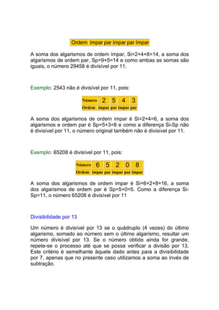Ordem ímpar par ímpar par ímpar

A soma dos algarismos de ordem ímpar, Si=2+4+8=14, a soma dos
algarismos de ordem par, Sp=9+5=14 e como ambas as somas são
iguais, o número 29458 é divisível por 11.



Exemplo: 2543 não é divisível por 11, pois:

                        Número   2 5 4 3
                        Ordem ímpar par ímpar par

A soma dos algarismos de ordem impar é Si=2+4=6, a soma dos
algarismos e ordem par é Sp=5+3=8 e como a diferença Si-Sp não
é divisível por 11, o número original também não é divisível por 11.



Exemplo: 65208 é divisível por 11, pois:

                    Número    6 5 2 0 8
                    Ordem ímpar par ímpar par ímpar

A soma dos algarismos de ordem impar é Si=6+2+8=16, a soma
dos algarismos de ordem par é Sp=5+0=5. Como a diferença Si-
Sp=11, o número 65208 é divisível por 11



Divisibilidade por 13

Um número é divisível por 13 se o quádruplo (4 vezes) do último
algarismo, somado ao número sem o último algarismo, resultar um
número divisível por 13. Se o número obtido ainda for grande,
repete-se o processo até que se possa verificar a divisão por 13.
Este critério é semelhante àquele dado antes para a divisibilidade
por 7, apenas que no presente caso utilizamos a soma ao invés de
subtração.
 