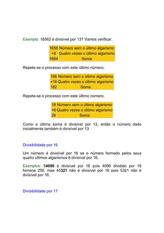 Exemplo: 16562 é divisível por 13? Vamos verificar.

                1656 Número sem o último algarismo
                 +8 Quatro vezes o último algarismo
                1664            Soma

Repete-se o processo com este último número.

                166 Número sem o último algarismo
                +16 Quatro vezes o último algarismo
                182             Soma

Repete-se o processo com este último número.

                 18 Número sem o último algarismo
                 +8 Quatro vezes o último algarismo
                 26             Soma

Como a última soma é divisível por 13, então o número dado
inicialmente também é divisível por 13.



Divisibilidade por 16

Um número é divisível por 16 se o número formado pelos seus
quatro últimos algarismos é divisível por 16.

Exemplos: 54096 é divisível por 16 pois 4096 dividido por 16
fornece 256, mas 45321 não é divisível por 16 pois 5321 não é
divisível por 16.



Divisibilidade por 17
 