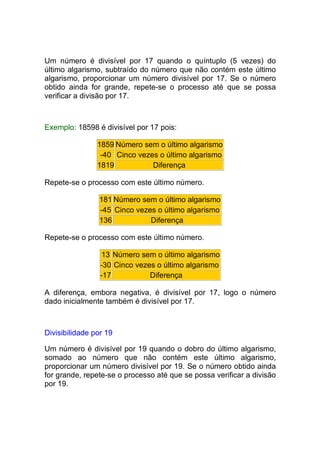 Um número é divisível por 17 quando o quíntuplo (5 vezes) do
último algarismo, subtraído do número que não contém este último
algarismo, proporcionar um número divisível por 17. Se o número
obtido ainda for grande, repete-se o processo até que se possa
verificar a divisão por 17.



Exemplo: 18598 é divisível por 17 pois:

                1859 Número sem o último algarismo
                 -40 Cinco vezes o último algarismo
                1819           Diferença

Repete-se o processo com este último número.

                181 Número sem o último algarismo
                -45 Cinco vezes o último algarismo
                136           Diferença

Repete-se o processo com este último número.

                 13 Número sem o último algarismo
                 -30 Cinco vezes o último algarismo
                 -17           Diferença

A diferença, embora negativa, é divisível por 17, logo o número
dado inicialmente também é divisível por 17.



Divisibilidade por 19

Um número é divisível por 19 quando o dobro do último algarismo,
somado ao número que não contém este último algarismo,
proporcionar um número divisível por 19. Se o número obtido ainda
for grande, repete-se o processo até que se possa verificar a divisão
por 19.
 