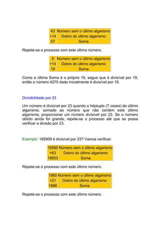 43 Número sem o último algarismo
                +14 Dobro do último algarismo
                57           Soma

Repete-se o processo com este último número.

                 5 Número sem o último algarismo
                +14 Dobro do último algarismo
                19           Soma

Como a última Soma é o próprio 19, segue que é divisível por 19,
então o número 4275 dado inicialmente é divisível por 19.



Divisibilidade por 23

Um número é divisível por 23 quando o héptuplo (7 vezes) do último
algarismo, somado ao número que não contém este último
algarismo, proporcionar um número divisível por 23. Se o número
obtido ainda for grande, repete-se o processo até que se possa
verificar a divisão por 23.



Exemplo: 185909 é divisível por 23? Vamos verificar.

               18590 Número sem o último algarismo
                +63    Dobro do último algarismo
               18653            Soma

Repete-se o processo com este último número.

                1865 Número sem o último algarismo
                +21    Dobro do último algarismo
                1886            Soma

Repete-se o processo com este último número.
 