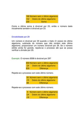 188 Número sem o último algarismo
                +42 Dobro do último algarismo
                230           Soma

Como a última soma é divisível por 23, então o número dado
inicialmente também é divisível por 23.



Divisibilidade por 29

Um número é divisível por 29 quando o triplo (3 vezes) do último
algarismo, subtraído do número que não contém este último
algarismo, proporcionar um número divisível por 29. Se o número
obtido ainda for grande, repete-se o processo até que se possa
verificar a divisão por 29.



Exemplo: O número 8598 é divisível por 29?

                859 Número sem o último algarismo
                -24   Dobro do último algarismo
                835          Diferença

Repete-se o processo com este último número.

                 83 Número sem o último algarismo
                 -15 Dobro do último algarismo
                 68          Diferença

Repete-se o processo com este último número.

                  6 Número sem o último algarismo
                 -24 Dobro do último algarismo
                 -18         Diferença
 