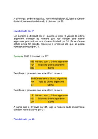 A diferença, embora negativa, não é divisível por 29, logo o número
dado inicialmente também não é divisível por 29.



Divisibilidade por 31

Um número é divisível por 31 quando o triplo (3 vezes) do último
algarismo, somado ao número que não contém este último
algarismo, proporcionar um número divisível por 31. Se o número
obtido ainda for grande, repete-se o processo até que se possa
verificar a divisão por 31.



Exemplo: 8598 é divisível por 31?

                859 Número sem o último algarismo
                +24   Triplo do último algarismo
                883             Soma

Repete-se o processo com este último número.

                 88 Número sem o último algarismo
                 +9   Triplo do último algarismo
                 97             Soma

Repete-se o processo com este último número.

                 9 Número sem o último algarismo
                +21  Triplo do último algarismo
                30             Soma

A soma não é divisível por 31, logo o número dado inicialmente
também não é divisível por 31.



Divisibilidade por 49
 
