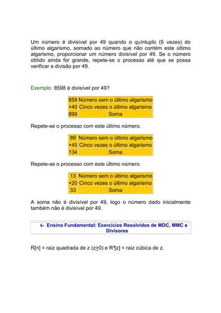 Um número é divisível por 49 quando o quíntuplo (5 vezes) do
último algarismo, somado ao número que não contém este último
algarismo, proporcionar um número divisível por 49. Se o número
obtido ainda for grande, repete-se o processo até que se possa
verificar a divisão por 49.



Exemplo: 8598 é divisível por 49?

                859 Número sem o último algarismo
                +40 Cinco vezes o último algarismo
                899             Soma

Repete-se o processo com este último número.

                 89 Número sem o último algarismo
                +45 Cinco vezes o último algarismo
                134             Soma

Repete-se o processo com este último número.

                13 Número sem o último algarismo
                +20 Cinco vezes o último algarismo
                33              Soma

A soma não é divisível por 49, logo o número dado inicialmente
também não é divisível por 49.


    6- Ensino Fundamental: Exercícios Resolvidos de MDC, MMC e
                              Divisores


R[n] = raiz quadrada de z (z>0) e R³[z] = raiz cúbica de z.
 