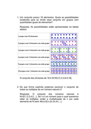 1. Um conjunto possui 18 elementos. Quais as possibilidades
   existentes para se dividir esse conjunto em grupos com
   quantidades iguais de elementos?

  Resposta: As possibilidades estão apresentadas na tabela
  abaixo:


1 grupo com 18 elementos


2 grupos com 9 elementos em cada grupo


3 grupos com 6 elementos em cada grupo


6 grupos com 3 elementos em cada grupo


9 grupos com 2 elementos em cada grupo


18 grupos com 1 elemento em cada grupo


  O conjunto dos divisores de 18 é D(18)={1,2,3,6,9,18}.



2. De que forma explícita podemos escrever o conjunto de
   todos os múltiplos de um número natural n?

  Resposta: O conjunto dos números naturais é
  N={0,1,2,3,4,5,...}. Se n é um número para o qual queremos
  obter os múltiplos, então a multiplicação de n por cada
  elemento de N será: M(n)={0,n,2n,3n,4n,...}.
 