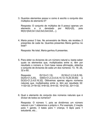 3. Quantos elementos possui e como é escrito o conjunto dos
   múltiplos do elemento 0?

  Resposta: O conjunto de múltiplos de 0 possui apenas um
  elemento    e    é   denotado       por M(0)={0},   pois
  M(0)={0x0,0x1,0x2,0x3,0x4,0x5,...}.



4. Maria possui 3 tias. No aniversário de Maria, ela recebeu 2
   presentes de cada tia. Quantos presentes Maria ganhou no
   total?

  Resposta: No total, Maria ganhou 6 presentes.



5. Para obter os divisores de um número natural a, basta saber
   quais os elementos que, multiplicados entre si, têm por
   resultado o número a. Com base nessa afirmação, obtenha
   o conjunto de divisores de cada um dos números: 13, 18. 25,
   32 e 60.

  Resposta:         D(13)={1,13},         D(18)={1,2,3,6,9,18},
  D(25)={1,5,25}, D(60)={1,2,3,4,5,6,10,12,15,20,30,60} e
  D(32)={1,2,4,8,16,32}. Obtivemos apenas alguns números
  naturais que, multiplicados entre si, têm por resultado 32:
  1×32=32; 2×16=32; 4×8=32, 8×4=32, 16×2=32, 32×1=32.



6. Qual o elemento do conjunto dos números naturais que é
   divisor de todos os números?

  Resposta: O número 1, pois se dividirmos um número
  natural n por 1 obteremos o próprio n. Por exemplo, 2 maçãs
  para 1 garoto, 3 balas para 1 criança, 5 lápis para 1
  estudante, etc...
 