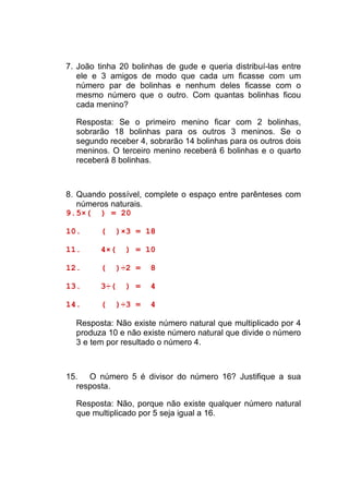 7. João tinha 20 bolinhas de gude e queria distribuí-las entre
   ele e 3 amigos de modo que cada um ficasse com um
   número par de bolinhas e nenhum deles ficasse com o
   mesmo número que o outro. Com quantas bolinhas ficou
   cada menino?

  Resposta: Se o primeiro menino ficar com 2 bolinhas,
  sobrarão 18 bolinhas para os outros 3 meninos. Se o
  segundo receber 4, sobrarão 14 bolinhas para os outros dois
  meninos. O terceiro menino receberá 6 bolinhas e o quarto
  receberá 8 bolinhas.



8. Quando possível, complete o espaço entre parênteses com
   números naturais.
9. 5×( ) = 20

10.      (   )×3 = 18

11.      4×(   ) = 10

12.      (   )÷2 =    8

13.      3÷(   ) =    4

14.      (   )÷3 =    4

  Resposta: Não existe número natural que multiplicado por 4
  produza 10 e não existe número natural que divide o número
  3 e tem por resultado o número 4.



15. O número 5 é divisor do número 16? Justifique a sua
  resposta.

  Resposta: Não, porque não existe qualquer número natural
  que multiplicado por 5 seja igual a 16.
 