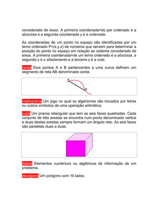 considerado de eixos. A primeira coordenada×do par ordenado é a
abscissa e a segunda coordenada y é a ordenada.

As coordenadas de um ponto no espaço são identificadas por um
terno ordenado P=(x,y,z) de números que servem para determinar a
posição do ponto no espaço em relação ao sistema considerado de
eixos. A primeira coordenada×de um terno ordenado é a abscissa, a
segunda y é o afastamento e a terceira z é a cota.

corda Dois pontos A e B pertencentes a uma curva definem um
segmento de reta AB denominado corda.




criptograma Um jogo no qual os algarismos são trocados por letras
ou outros símbolos de uma operação aritmética.

cubo Um prisma retangular que tem as seis faces quadradas. Cada
conjunto de três arestas se encontra num ponto denominado vértice
e duas destas arestas sempre formam um ângulo reto. As seis faces
são paralelas duas a duas.




dados Elementos numéricos ou algébricos de informação de um
problema.

decágono Um polígono com 10 lados.
 